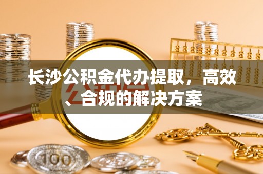 钦州长沙公积金代办提取，高效、合规的解决方案