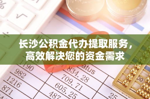 钦州长沙公积金代办提取服务，高效解决您的资金需求