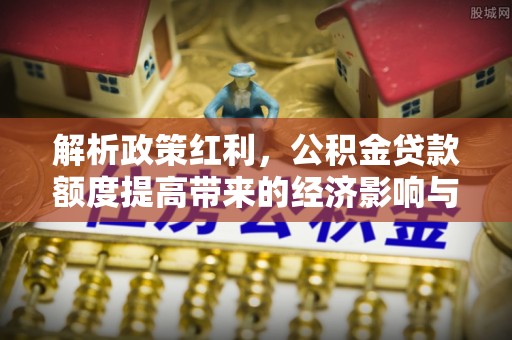 钦州解析政策红利，公积金贷款额度提高带来的经济影响与生活改变