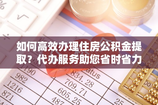 钦州如何高效办理住房公积金提取？代办服务助您省时省力