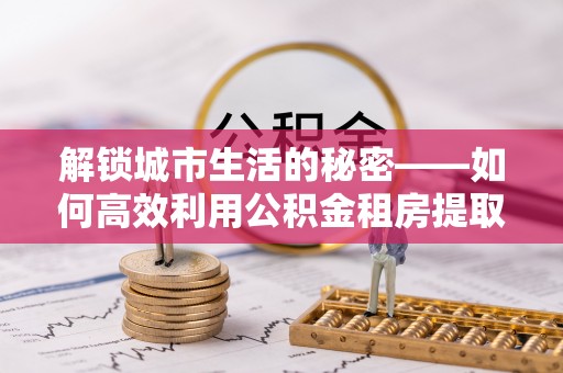 钦州解锁城市生活的秘密——如何高效利用公积金租房提取政策优化居住体验