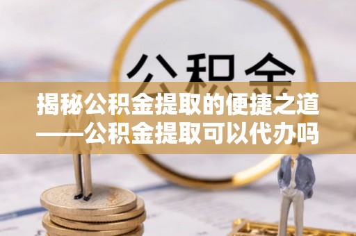 钦州揭秘公积金提取的便捷之道——公积金提取可以代办吗？