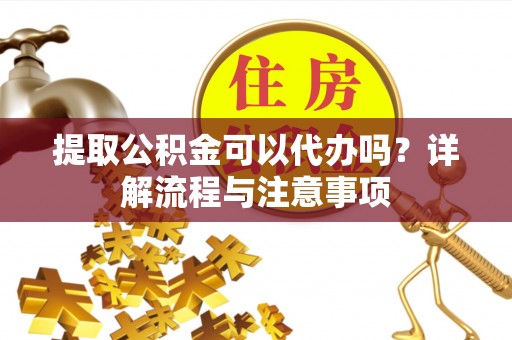 钦州提取公积金可以代办吗？详解流程与注意事项
