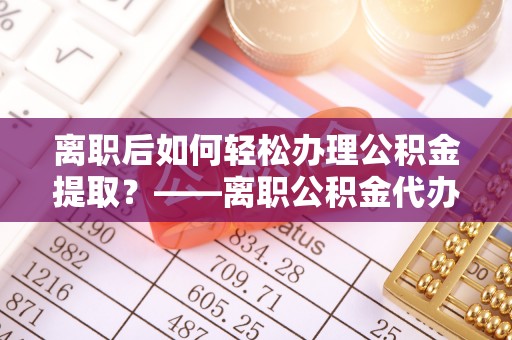 钦州离职后如何轻松办理公积金提取？——离职公积金代办提取服务详解