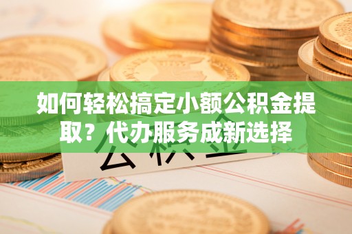 钦州如何轻松搞定小额公积金提取？代办服务成新选择
