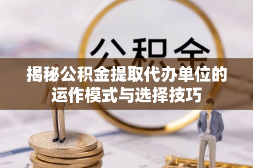 钦州揭秘公积金提取代办单位的运作模式与选择技巧