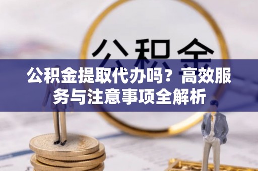 钦州公积金提取代办吗？高效服务与注意事项全解析