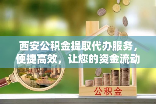 钦州西安公积金提取代办服务，便捷高效，让您的资金流动无忧