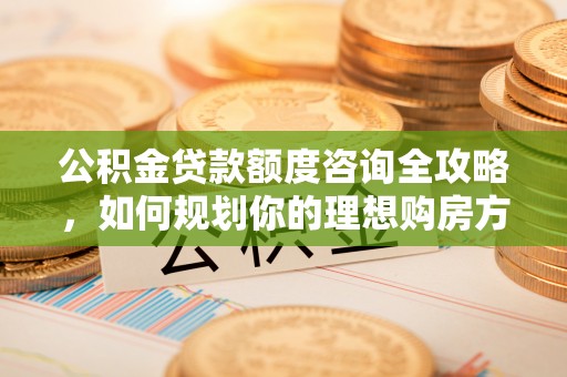 钦州公积金贷款额度咨询全攻略，如何规划你的理想购房方案
