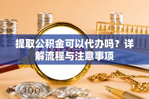 钦州提取公积金可以代办吗？详解流程与注意事项