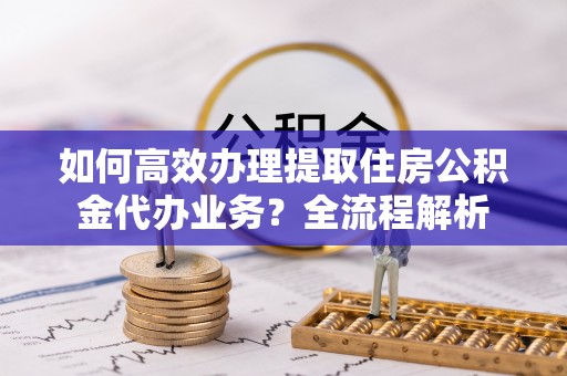 钦州如何高效办理提取住房公积金代办业务？全流程解析