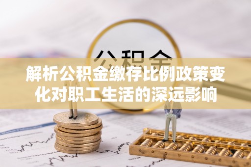 钦州解析公积金缴存比例政策变化对职工生活的深远影响