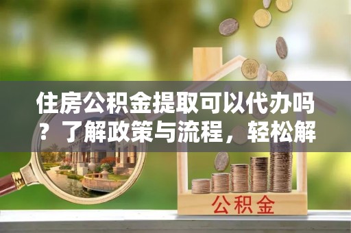 钦州住房公积金提取可以代办吗？了解政策与流程，轻松解决疑惑