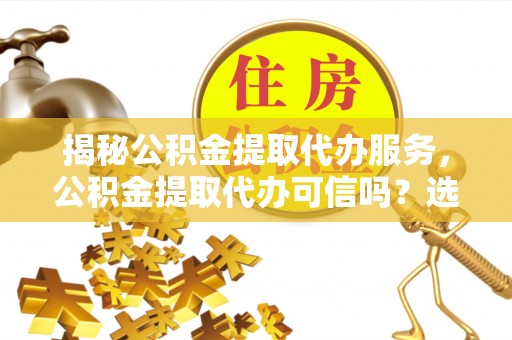 钦州揭秘公积金提取代办服务，公积金提取代办可信吗？选择前你需要知道的真相