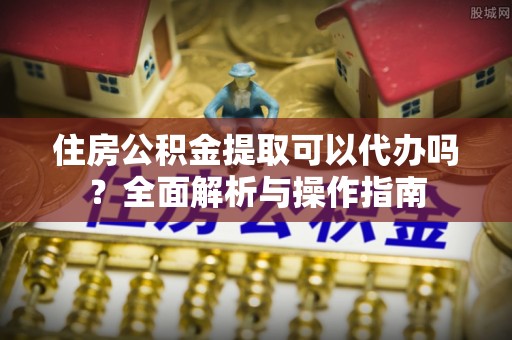 钦州住房公积金提取可以代办吗？全面解析与操作指南