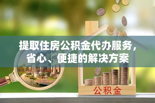 钦州提取住房公积金代办服务，省心、便捷的解决方案