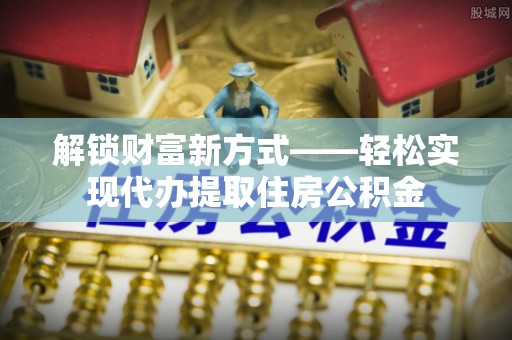 钦州解锁财富新方式——轻松实现代办提取住房公积金