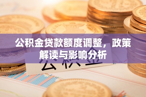 钦州公积金贷款额度调整，政策解读与影响分析