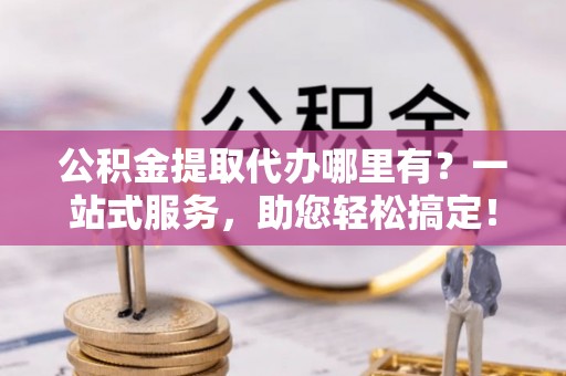 钦州公积金提取代办哪里有？一站式服务，助您轻松搞定！