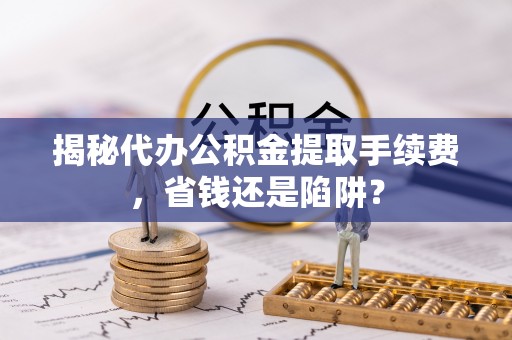 钦州揭秘代办公积金提取手续费，省钱还是陷阱？