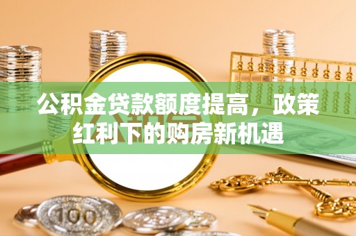 钦州公积金贷款额度提高，政策红利下的购房新机遇