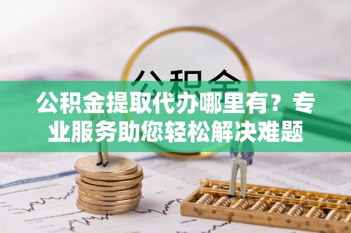 钦州公积金提取代办哪里有？专业服务助您轻松解决难题
