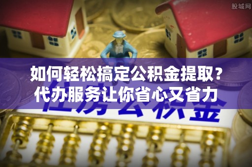 钦州如何轻松搞定公积金提取？代办服务让你省心又省力
