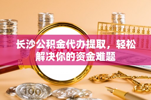 钦州长沙公积金代办提取，轻松解决你的资金难题