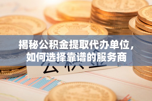 钦州揭秘公积金提取代办单位，如何选择靠谱的服务商