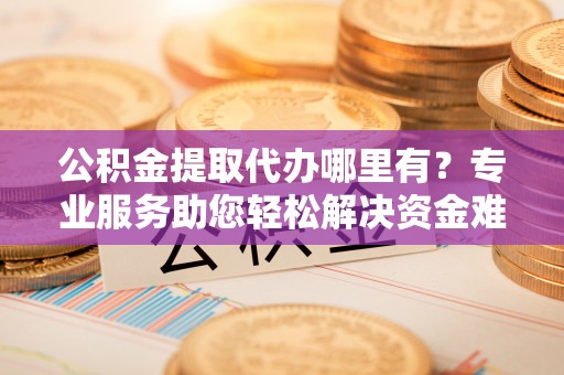 钦州公积金提取代办哪里有？专业服务助您轻松解决资金难题