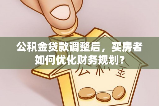 钦州公积金贷款调整后，买房者如何优化财务规划？