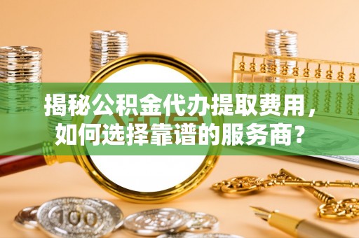 钦州揭秘公积金代办提取费用，如何选择靠谱的服务商？