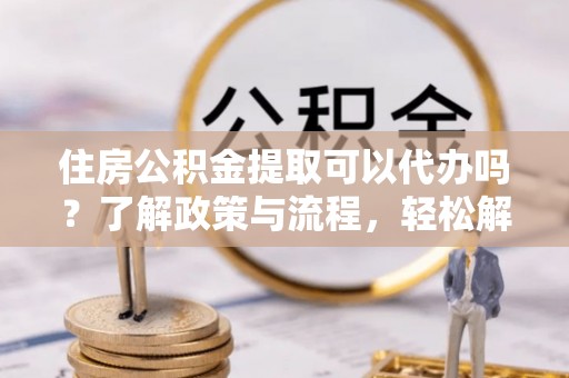 钦州住房公积金提取可以代办吗？了解政策与流程，轻松解决你的疑问