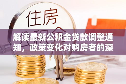 钦州解读最新公积金贷款调整通知，政策变化对购房者的深远影响