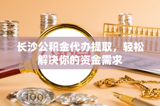 钦州长沙公积金代办提取，轻松解决你的资金需求