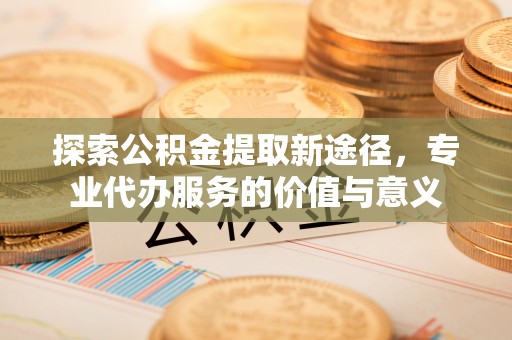 钦州探索公积金提取新途径，专业代办服务的价值与意义