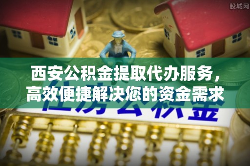 钦州西安公积金提取代办服务，高效便捷解决您的资金需求