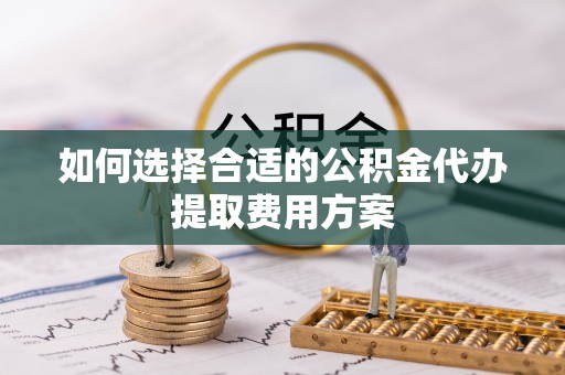 钦州如何选择合适的公积金代办提取费用方案