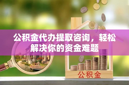 钦州公积金代办提取咨询，轻松解决你的资金难题