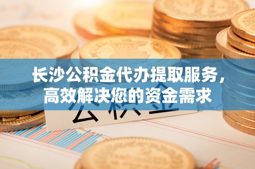 钦州长沙公积金代办提取服务，高效解决您的资金需求