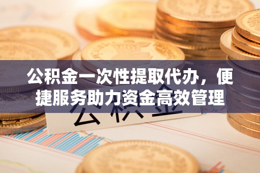 钦州公积金一次性提取代办，便捷服务助力资金高效管理