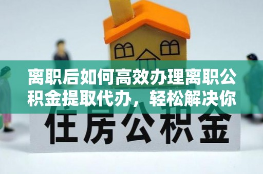 钦州离职后如何高效办理离职公积金提取代办，轻松解决你的后顾之忧