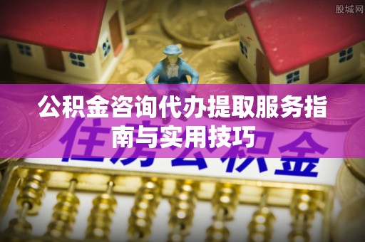 钦州公积金咨询代办提取服务指南与实用技巧
