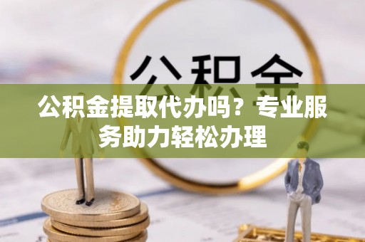 钦州公积金提取代办吗？专业服务助力轻松办理