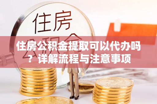 钦州住房公积金提取可以代办吗？详解流程与注意事项