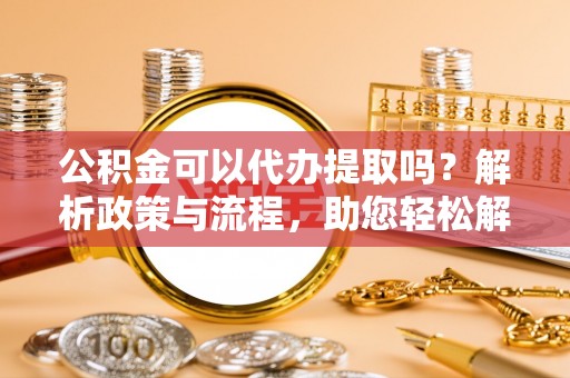 钦州公积金可以代办提取吗？解析政策与流程，助您轻松解决疑问