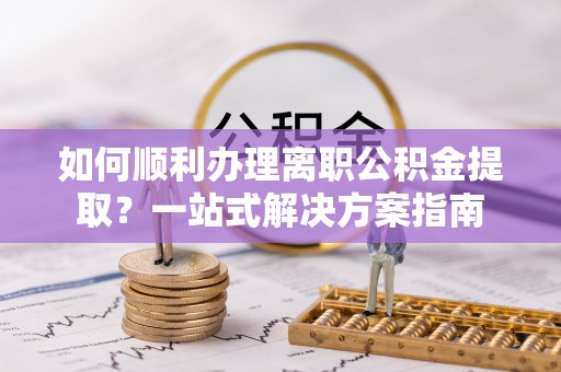 钦州如何顺利办理离职公积金提取？一站式解决方案指南