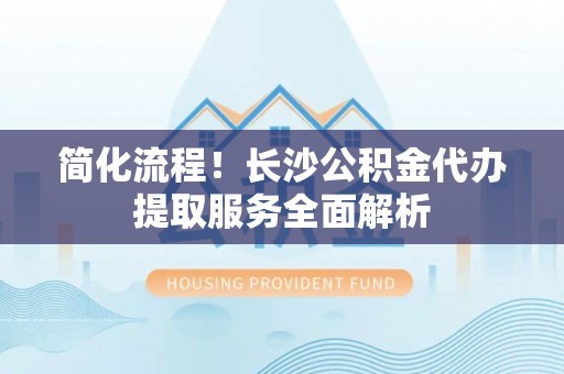 钦州简化流程！长沙公积金代办提取服务全面解析