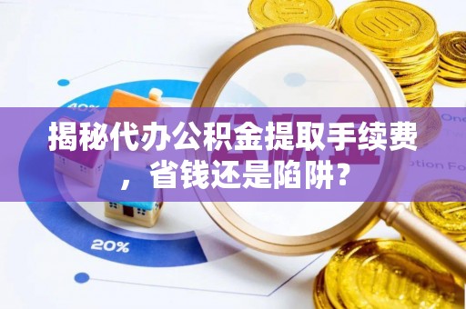钦州揭秘代办公积金提取手续费，省钱还是陷阱？