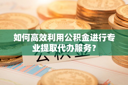 钦州如何高效利用公积金进行专业提取代办服务？